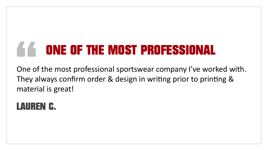 "One of the most professional sportswear company I've worked with. They always confirm order & design in writing prior to printing & material is great!" - Lauren C.